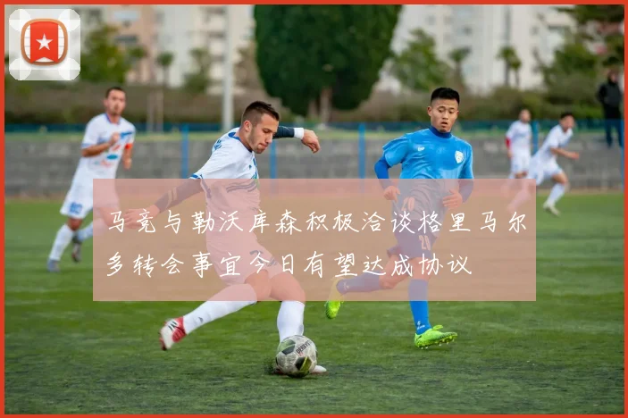 马竞与勒沃库森积极洽谈格里马尔多转会事宜今日有望达成协议