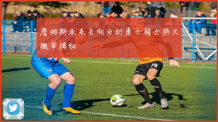 詹姆斯未来去向分析勇士骑士热火概率揭秘