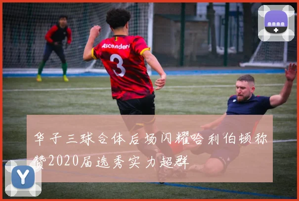 华子三球合体后场闪耀哈利伯顿称赞2020届选秀实力超群