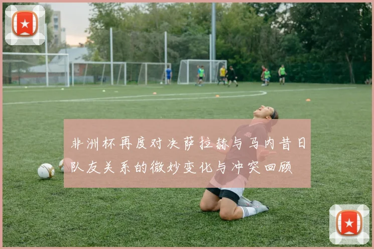 非洲杯再度对决萨拉赫与马内昔日队友关系的微妙变化与冲突回顾