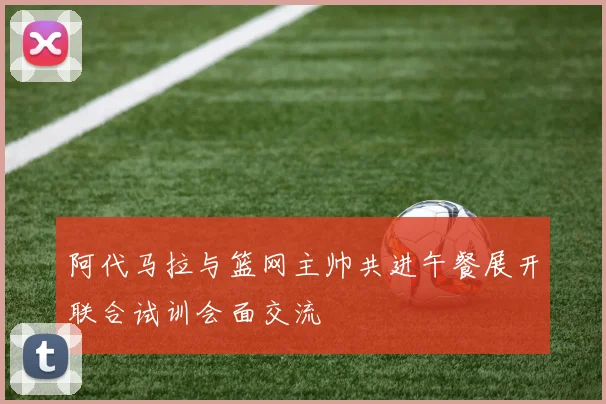阿代马拉与篮网主帅共进午餐展开联合试训会面交流