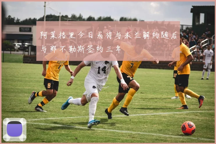 阿莱格里今日或将与米兰解约随后与那不勒斯签约三年