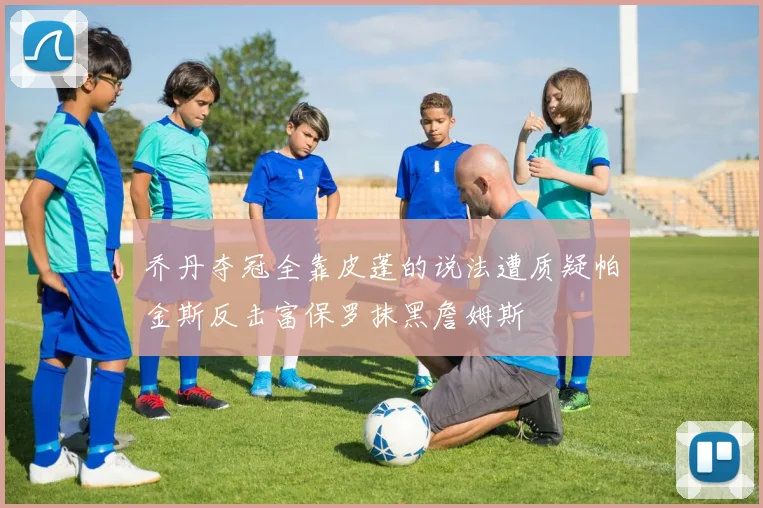 乔丹夺冠全靠皮蓬的说法遭质疑帕金斯反击富保罗抹黑詹姆斯
