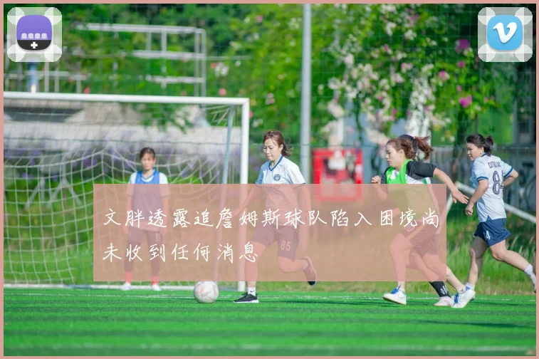 文胖透露追詹姆斯球队陷入困境尚未收到任何消息