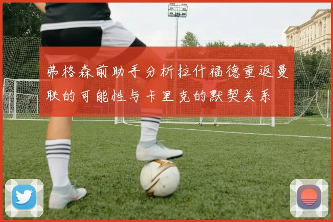 弗格森前助手分析拉什福德重返曼联的可能性与卡里克的默契关系