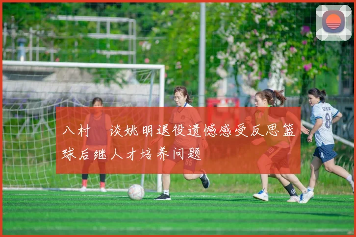 八村塁谈姚明退役遗憾感受反思篮球后继人才培养问题