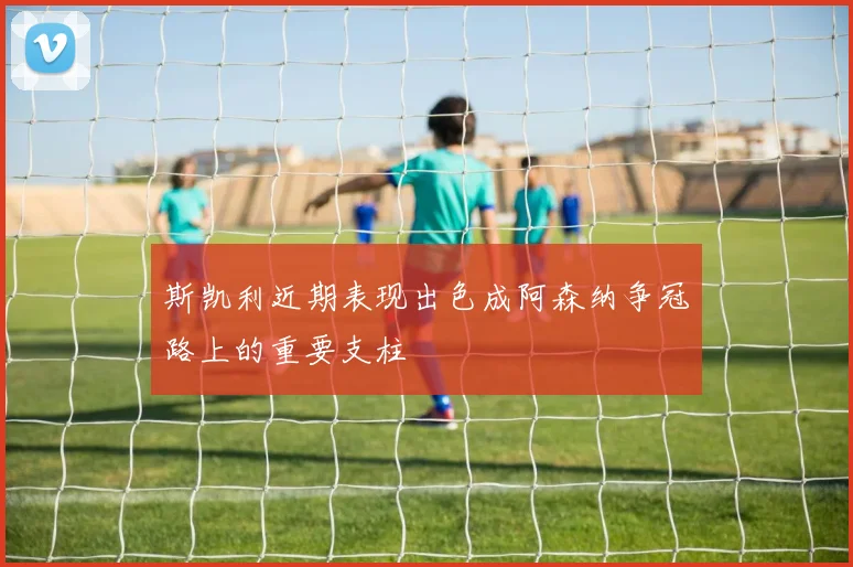 斯凯利近期表现出色成阿森纳争冠路上的重要支柱