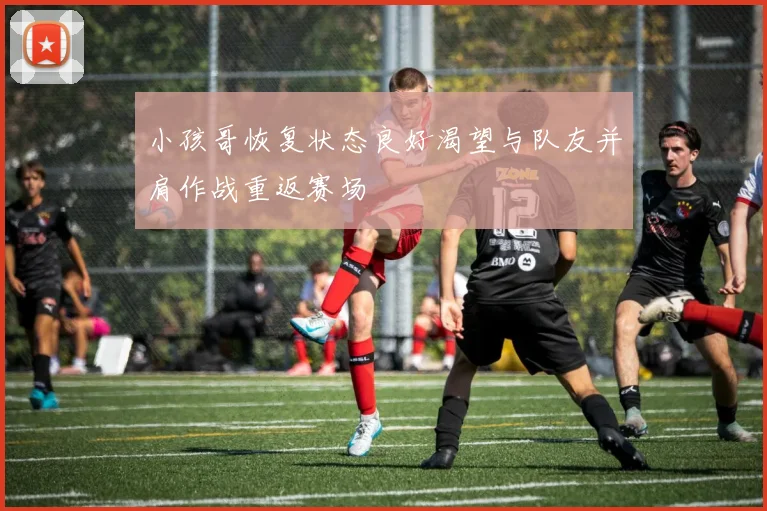 小孩哥恢复状态良好渴望与队友并肩作战重返赛场
