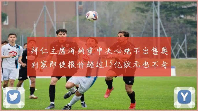 拜仁主席海纳重申决心绝不出售奥利塞即使报价超过15亿欧元也不考虑