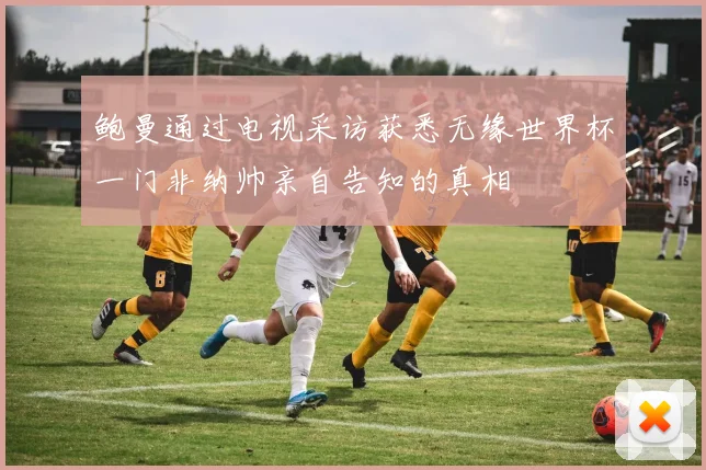 鲍曼通过电视采访获悉无缘世界杯一门非纳帅亲自告知的真相