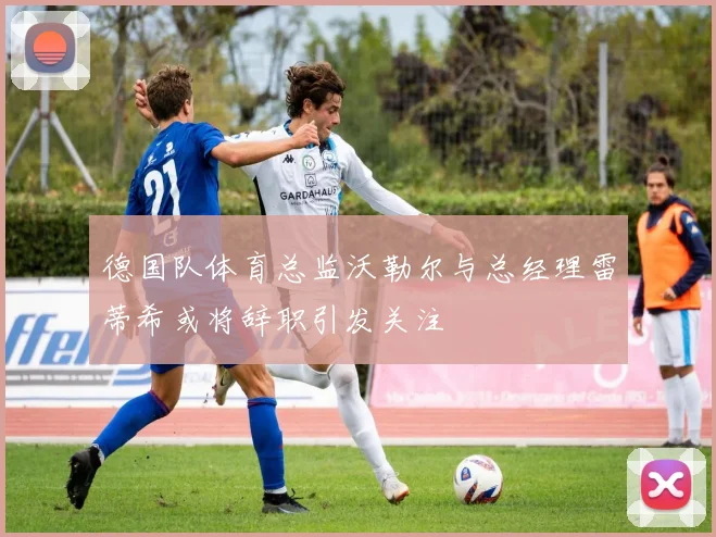 德国队体育总监沃勒尔与总经理雷蒂希或将辞职引发关注