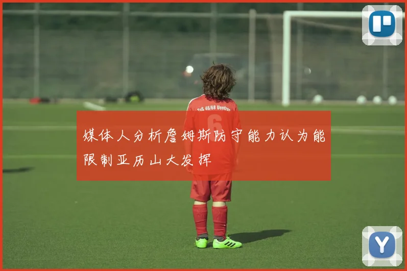 媒体人分析詹姆斯防守能力认为能限制亚历山大发挥
