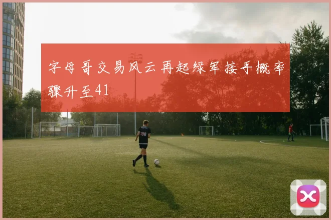 字母哥交易风云再起绿军接手概率骤升至41